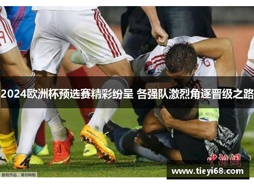 2024欧洲杯预选赛精彩纷呈 各强队激烈角逐晋级之路