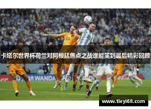 卡塔尔世界杯荷兰对阿根廷焦点之战谁能笑到最后精彩回顾