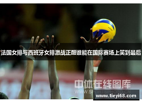 法国女排与西班牙女排激战正酣谁能在国际赛场上笑到最后