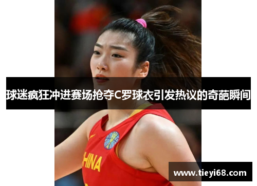 球迷疯狂冲进赛场抢夺C罗球衣引发热议的奇葩瞬间